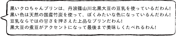 黒いクロちゃんプリンは、丹波篠山川北黒大豆の豆乳を使っているだわん! 黒い色は天然の国産竹炭を使って、ぼくみたいな色になっているんだわん! 豆乳ならではの甘さを押さえた上品なプリンだわん! 黒大豆の煮豆がアクセントになって最後まで美味しくたべれるわん!