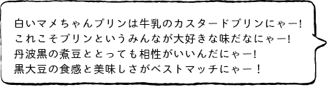 白いマメちゃんプリンは牛乳のカスタードプリンにゃー! これこそプリンというみんなが大好きな味だなにゃー! 丹波黒の煮豆ととっても相性がいいんだにゃー! 黒大豆の食感と美味しさがベストマッチにゃー!