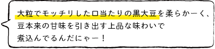 大粒でモッチリした口当たりの黒大豆を柔らかーく、豆本来の甘味を引き出す上品な味わいで煮込んでるんだにゃー!